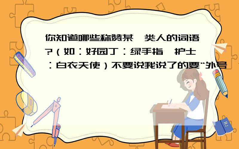 你知道哪些称赞某一类人的词语?（如：好园丁：绿手指、护士：白衣天使）不要说我说了的要“外号,”不是你这种.