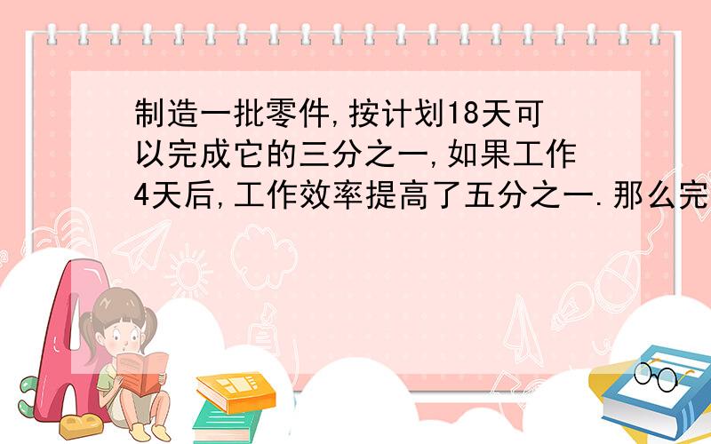 制造一批零件,按计划18天可以完成它的三分之一,如果工作4天后,工作效率提高了五分之一.那么完成这批零件的一半,一共需要多少天?列式清楚点,