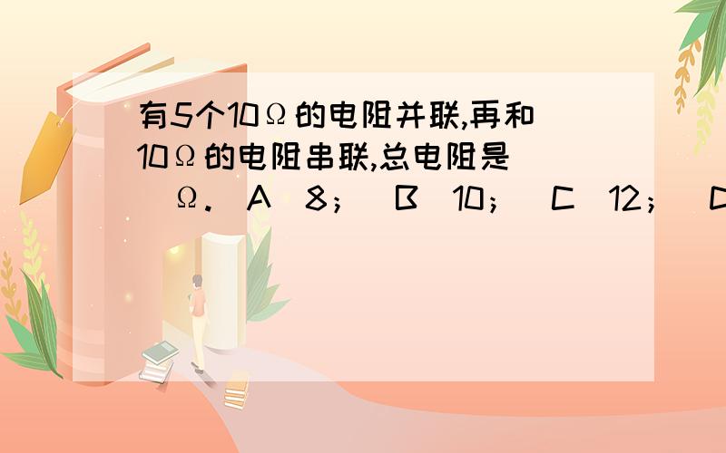 有5个10Ω的电阻并联,再和10Ω的电阻串联,总电阻是（）Ω.（A）8；（B）10；（C）12；（D）14.