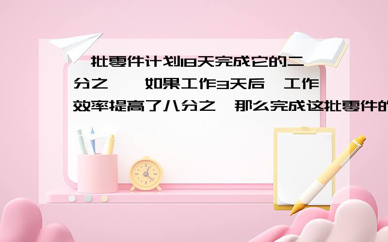 一批零件计划18天完成它的二分之一,如果工作3天后,工作效率提高了八分之一那么完成这批零件的三分之一一共需要 天.