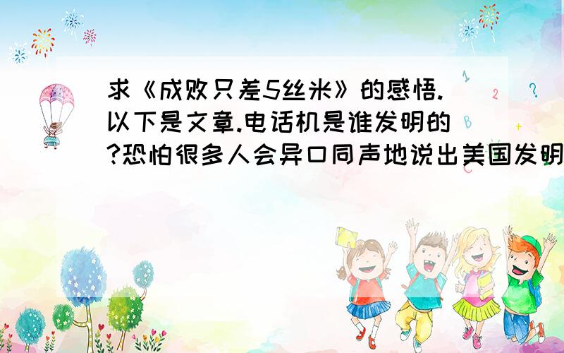 求《成败只差5丝米》的感悟.以下是文章.电话机是谁发明的?恐怕很多人会异口同声地说出美国发明家贝尔这个名字.不过,在贝尔之前,还有一位发明家曾为研制电话机做出过不小的贡献,他就