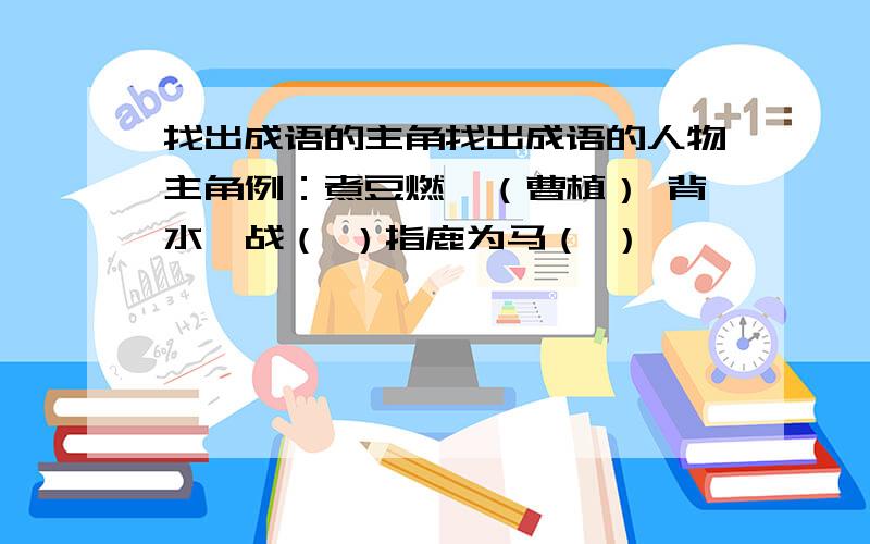 找出成语的主角找出成语的人物主角例：煮豆燃萁（曹植） 背水一战（ ）指鹿为马（ ）