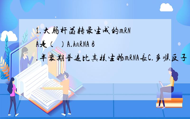 1.大肠杆菌转录生成的mRNA是（ ）A．hnRNA B.半衰期普遍比真核生物mRNA长C．多顺反子 D.只能编码一个多肽2.在真核生物基因翻译调控的过程中,常涉及多种蛋白质因子与mRNA的相互作用,其中影响