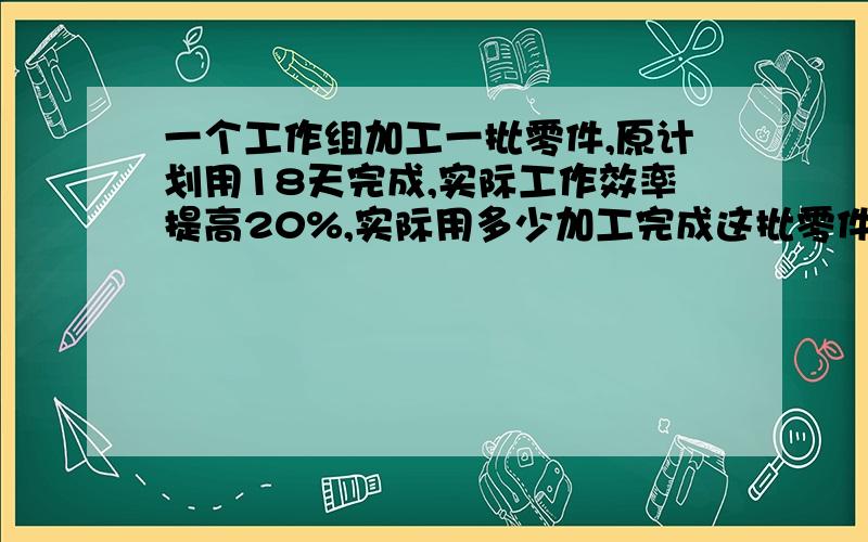 一个工作组加工一批零件,原计划用18天完成,实际工作效率提高20%,实际用多少加工完成这批零件?