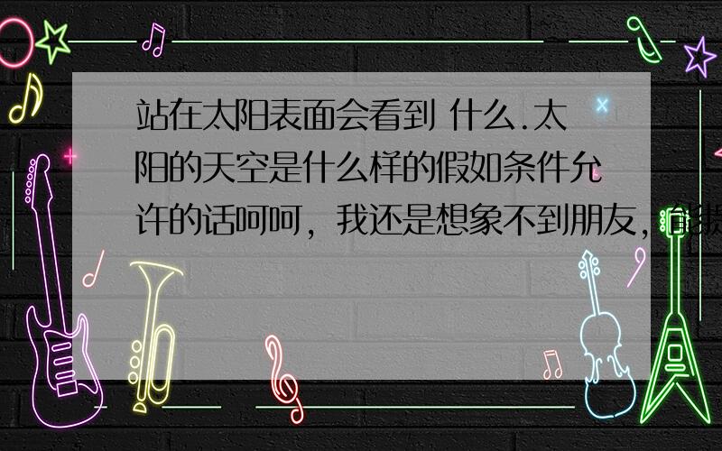 站在太阳表面会看到 什么.太阳的天空是什么样的假如条件允许的话呵呵，我还是想象不到朋友，能提供想象图吗