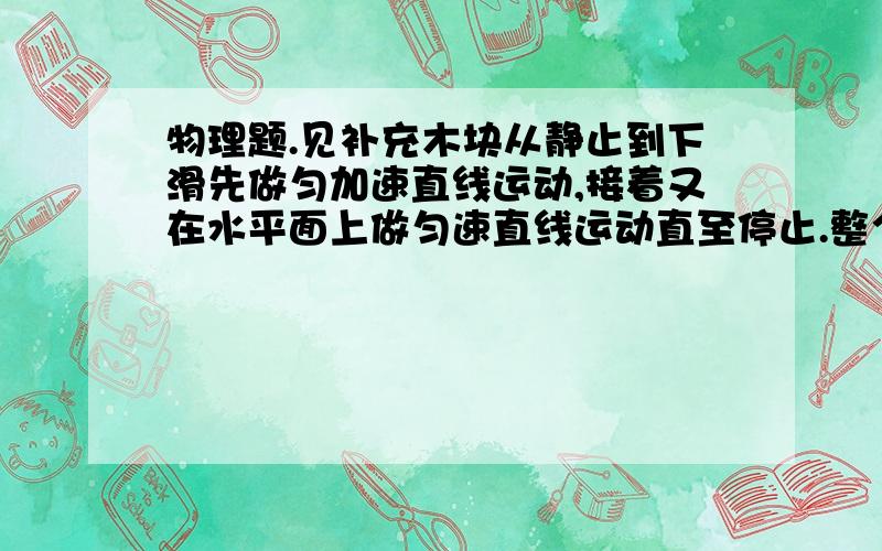 物理题.见补充木块从静止到下滑先做匀加速直线运动,接着又在水平面上做匀速直线运动直至停止.整个过程经历10s.斜面长4m,水平面长6m.求：①木块在运动过程中的最大速度       ②木块在斜