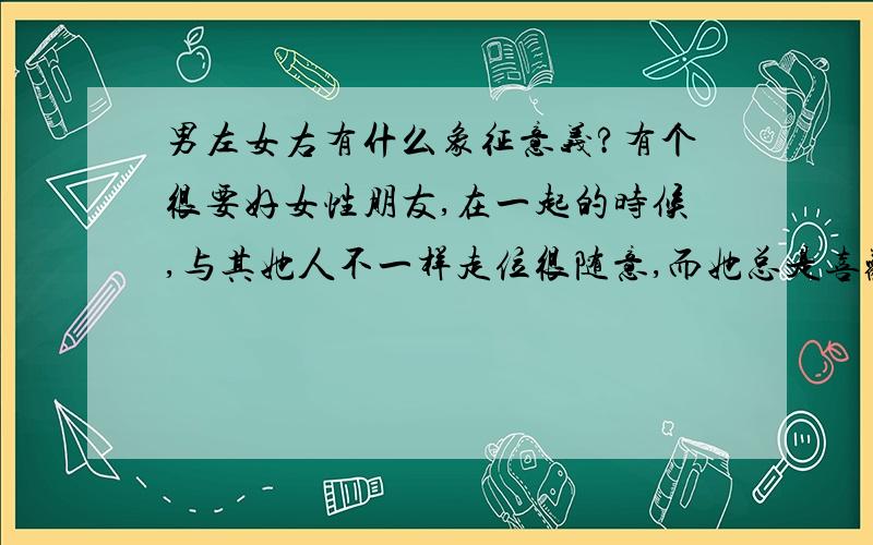 男左女右有什么象征意义?有个很要好女性朋友,在一起的时候,与其她人不一样走位很随意,而她总是喜欢走在我的右边,请问这有什么象征意义?