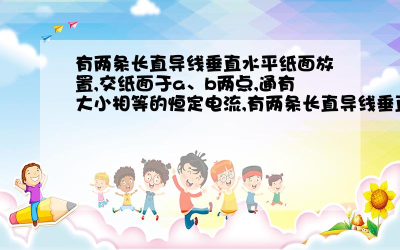 有两条长直导线垂直水平纸面放置,交纸面于a、b两点,通有大小相等的恒定电流,有两条长直导线垂直水平纸面放置,交纸面于a、b两点,通有大小相等的恒定电流,方向如图所示,a、b的连线水平．