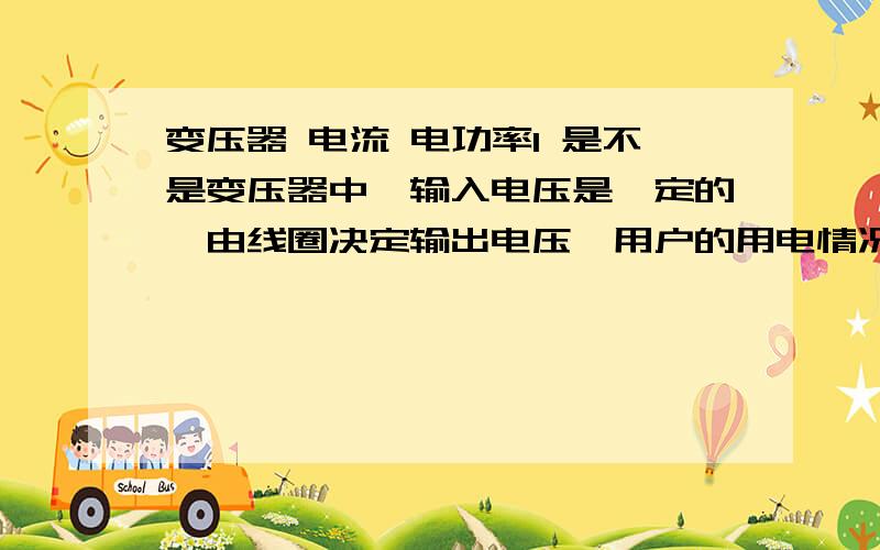 变压器 电流 电功率1 是不是变压器中,输入电压是一定的,由线圈决定输出电压,用户的用电情况决定输出功率,输出功率决定输出电流,输出电流决定输入电流?2 如果是这样,那么变化的输入功率