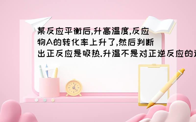 某反应平衡后,升高温度,反应物A的转化率上升了,然后判断出正反应是吸热.升温不是对正逆反应的速率都会提升嘛,为什么就肯定正反应为吸热呢?逆反应方向的物质转化率不也提高了嘛?