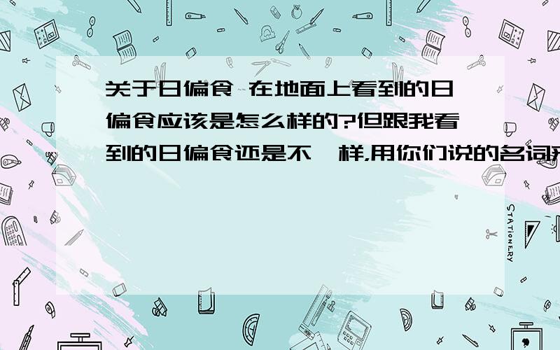 关于日偏食 在地面上看到的日偏食应该是怎么样的?但跟我看到的日偏食还是不一样，用你们说的名词来说我看到的现象就是：先出现初亏，再出现食既，再复圆，（问题到了）复圆的时候