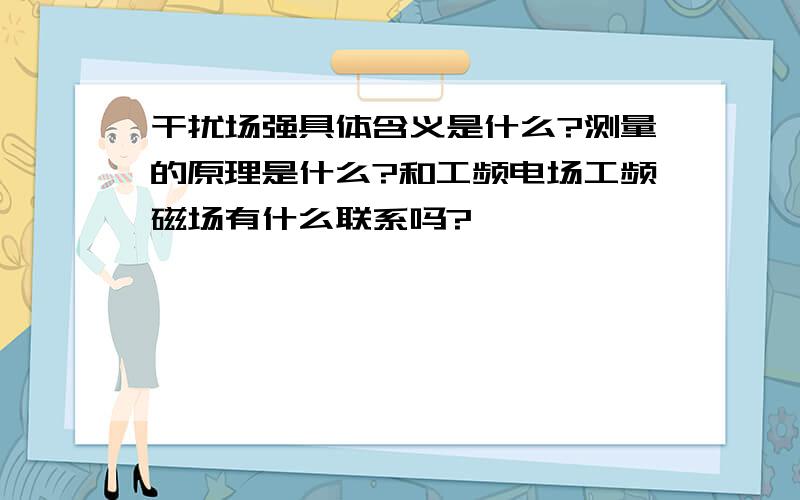 干扰场强具体含义是什么?测量的原理是什么?和工频电场工频磁场有什么联系吗?