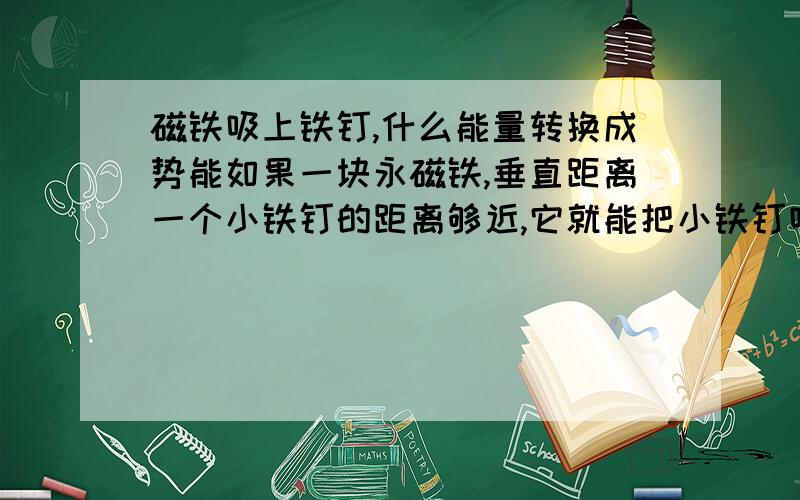 磁铁吸上铁钉,什么能量转换成势能如果一块永磁铁,垂直距离一个小铁钉的距离够近,它就能把小铁钉吸上去,这个过程中,铁钉的势能变大,那能量守恒的,什么能量转换成铁钉的势能,.难道是这