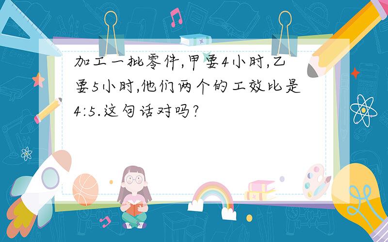 加工一批零件,甲要4小时,乙要5小时,他们两个的工效比是4:5.这句话对吗?