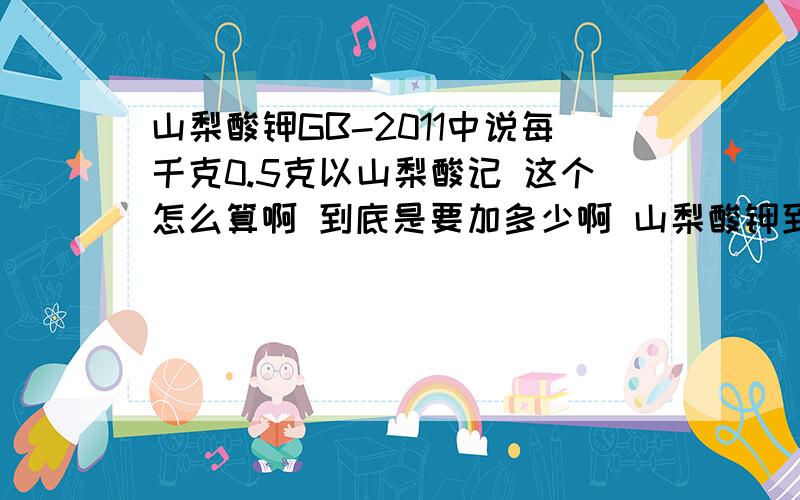 山梨酸钾GB-2011中说每千克0.5克以山梨酸记 这个怎么算啊 到底是要加多少啊 山梨酸钾到底产生多少山梨酸啊  还有脱氢乙酸钠  丙酸钙