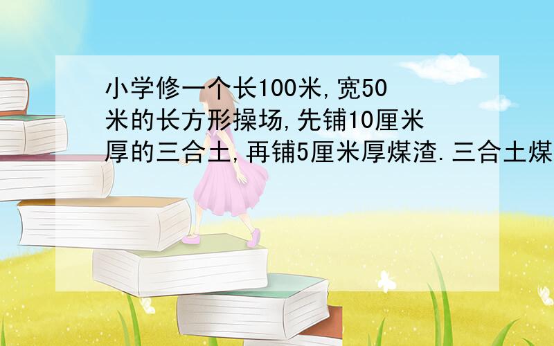 小学修一个长100米,宽50米的长方形操场,先铺10厘米厚的三合土,再铺5厘米厚煤渣.三合土煤渣个多少立方米