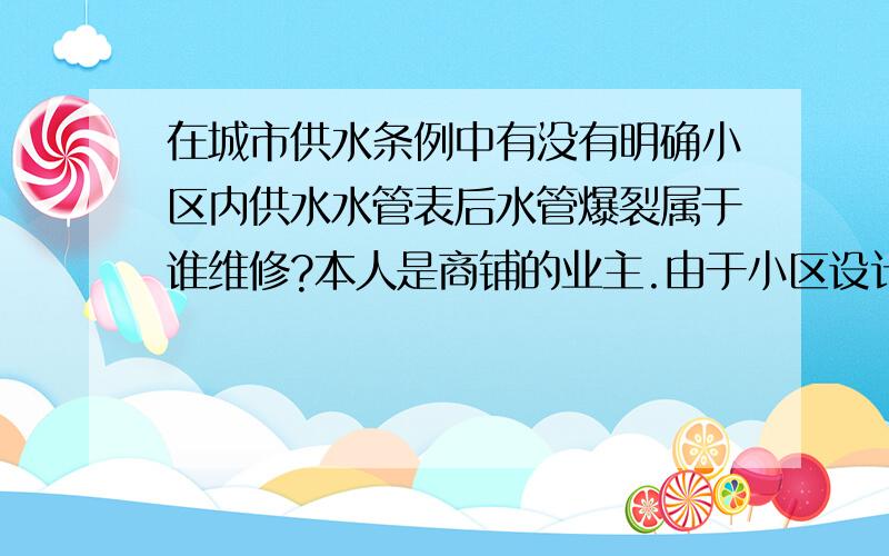 在城市供水条例中有没有明确小区内供水水管表后水管爆裂属于谁维修?本人是商铺的业主.由于小区设计商铺是位于高层{27层}的1-3层.故供水水管是通过小区内住户的大厅地面的暗管通道我户