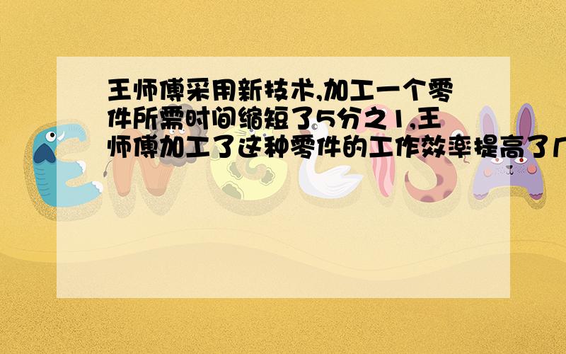 王师傅采用新技术,加工一个零件所需时间缩短了5分之1,王师傅加工了这种零件的工作效率提高了几分之几?