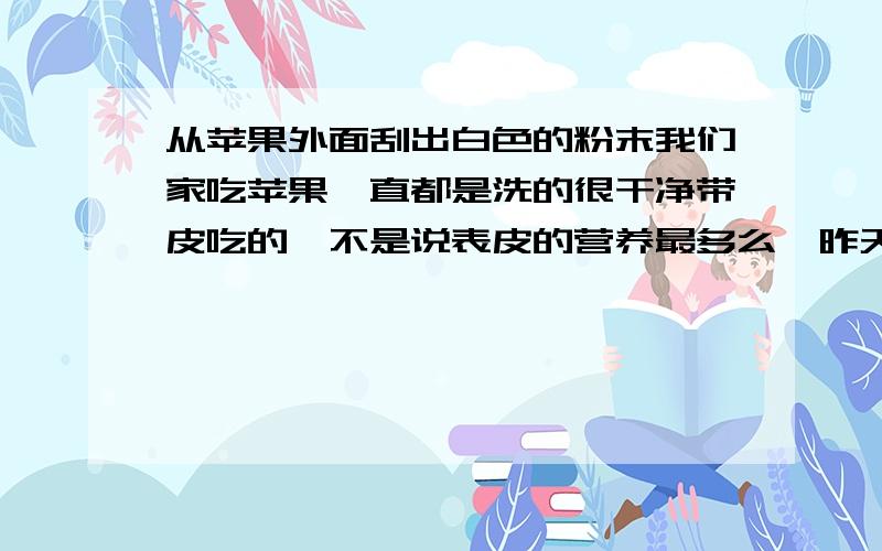 从苹果外面刮出白色的粉末我们家吃苹果一直都是洗的很干净带皮吃的,不是说表皮的营养最多么,昨天朋友说苹果外面能刮出白色的粉末,那是商家为了苹果表面有光泽,卖相好看而涂上去的蜡