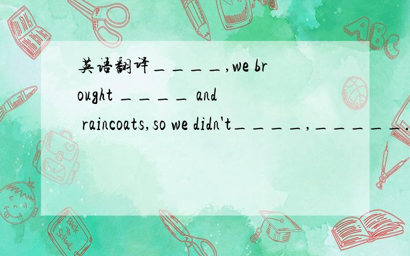 英语翻译____,we brought ____ and raincoats,so we didn't____,_____.