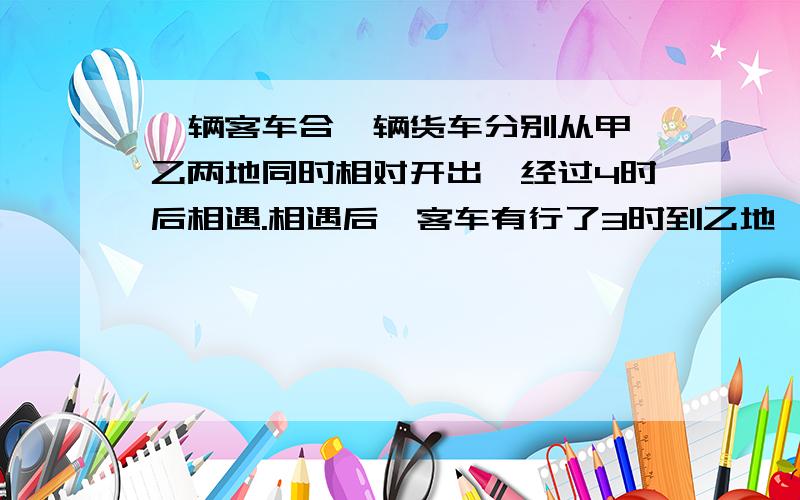 一辆客车合一辆货车分别从甲、乙两地同时相对开出,经过4时后相遇.相遇后,客车有行了3时到乙地,货车还-多长时间到达乙地