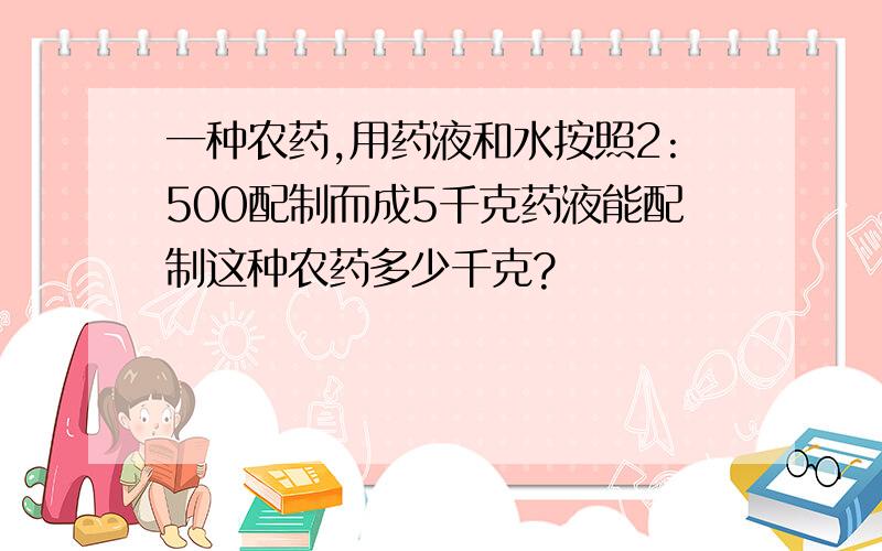 一种农药,用药液和水按照2:500配制而成5千克药液能配制这种农药多少千克?