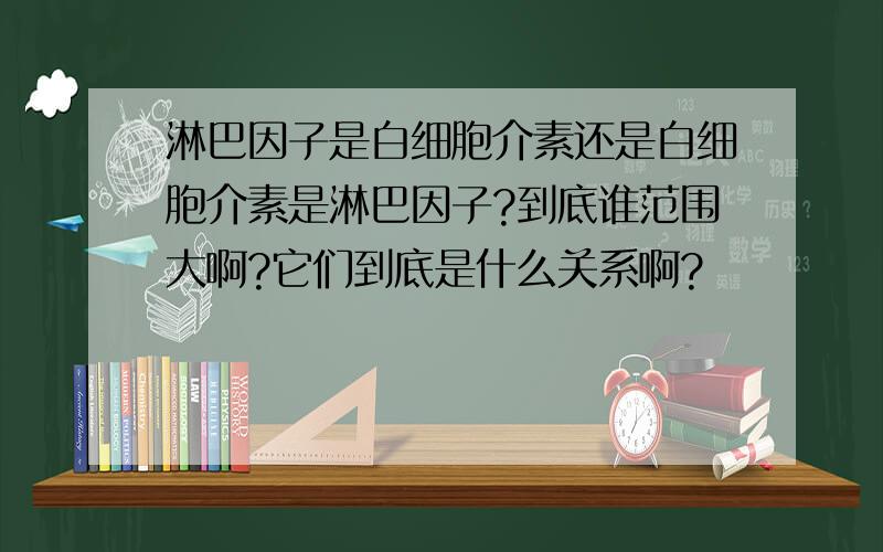 淋巴因子是白细胞介素还是白细胞介素是淋巴因子?到底谁范围大啊?它们到底是什么关系啊?