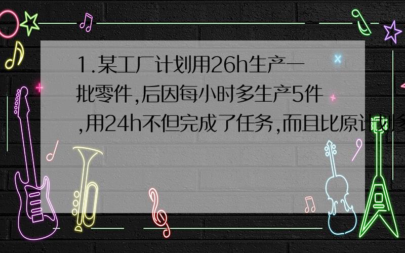 1.某工厂计划用26h生产一批零件,后因每小时多生产5件,用24h不但完成了任务,而且比原计划多生产60个,问原计划生产生产多少个零件?