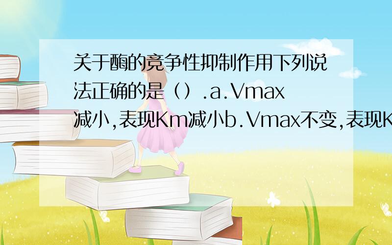 关于酶的竞争性抑制作用下列说法正确的是（）.a.Vmax减小,表现Km减小b.Vmax不变,表现Km增大c.Vmax减小,表现Km不变