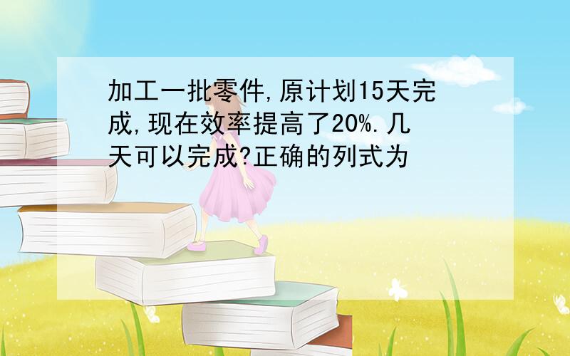 加工一批零件,原计划15天完成,现在效率提高了20%.几天可以完成?正确的列式为