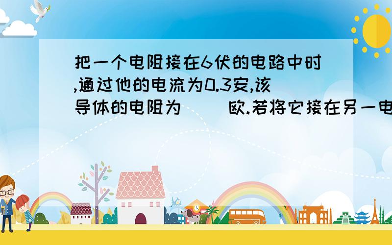 把一个电阻接在6伏的电路中时,通过他的电流为0.3安,该导体的电阻为（ ）欧.若将它接在另一电路中,通过它的电流为0.9安,则它的电阻为（ ）