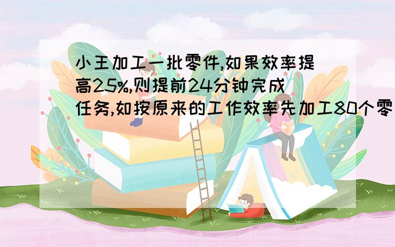 小王加工一批零件,如果效率提高25%,则提前24分钟完成任务,如按原来的工作效率先加工80个零件,再把工作效率提高三分之一,则提前10分钟完成任务,小王共加工了多少个零件?（方法不限,最好