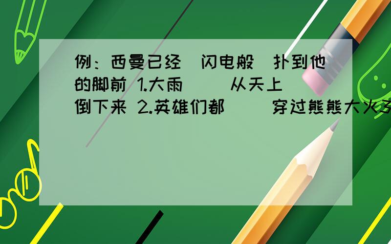 例：西曼已经（闪电般）扑到他的脚前 1.大雨（ ）从天上倒下来 2.英雄们都（ ）穿过熊熊大火3.几个小姑娘（ ）在草地上跑来跑去4.江边的花儿（ ）红艳艳我看情况给分