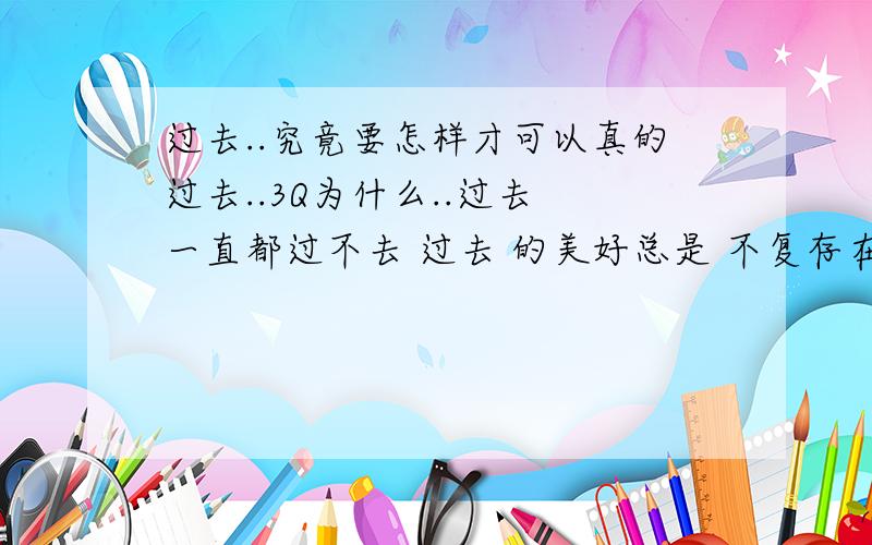 过去..究竟要怎样才可以真的过去..3Q为什么..过去 一直都过不去 过去 的美好总是 不复存在 ..不美好 却总是 无法忘掉..总是有人在提醒你 想起 你不愿想起的事情..提醒你 想起 你曾经不愿意