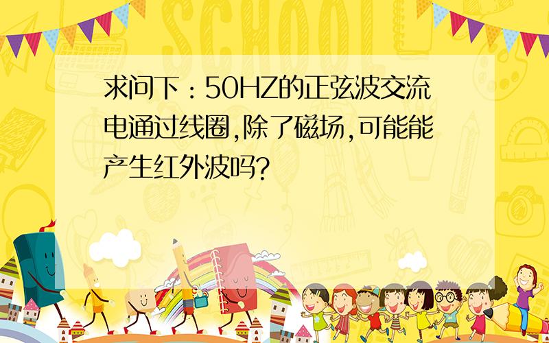 求问下：50HZ的正弦波交流电通过线圈,除了磁场,可能能产生红外波吗?