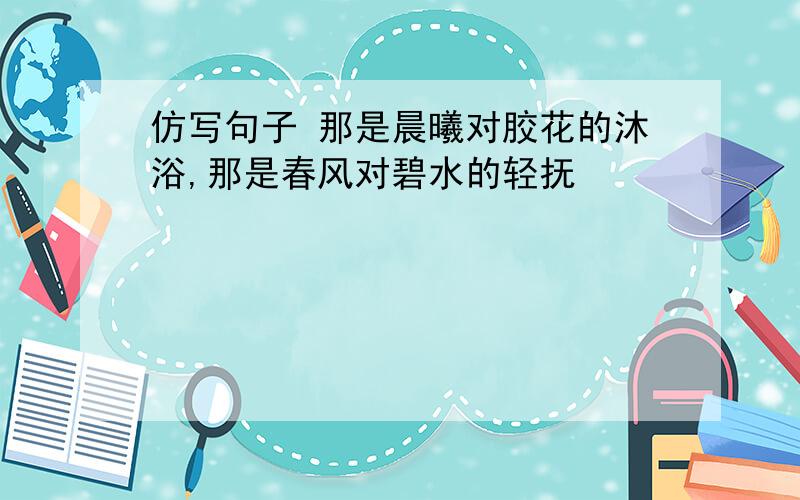 仿写句子 那是晨曦对胶花的沐浴,那是春风对碧水的轻抚