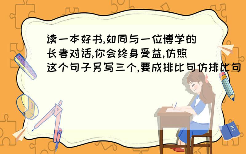 读一本好书,如同与一位博学的长者对话,你会终身受益,仿照这个句子另写三个,要成排比句仿排比句