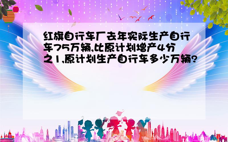 红旗自行车厂去年实际生产自行车75万辆,比原计划增产4分之1,原计划生产自行车多少万辆?