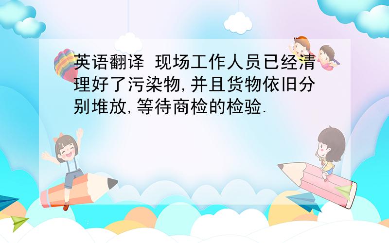 英语翻译 现场工作人员已经清理好了污染物,并且货物依旧分别堆放,等待商检的检验.