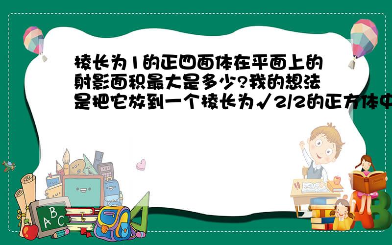 棱长为1的正四面体在平面上的射影面积最大是多少?我的想法是把它放到一个棱长为√2/2的正方体中,涉及到正四面体在各面内形状的问题了,它在平面上的射影最大的是底面正方形,面积1/2,但