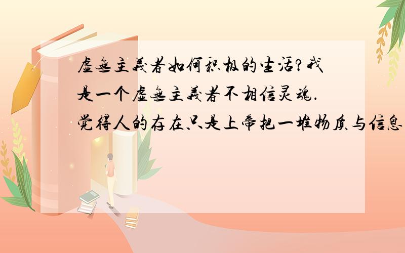 虚无主义者如何积极的生活?我是一个虚无主义者不相信灵魂.觉得人的存在只是上帝把一堆物质与信息的拼凑.只为了生存而存在.即使寻求永恒也是上帝的诱导.而不是自我的意志我连自己的