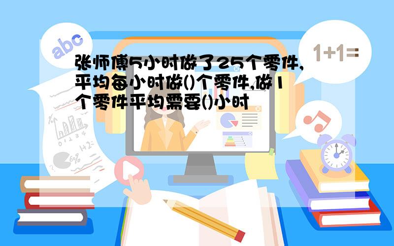 张师傅5小时做了25个零件,平均每小时做()个零件,做1个零件平均需要()小时