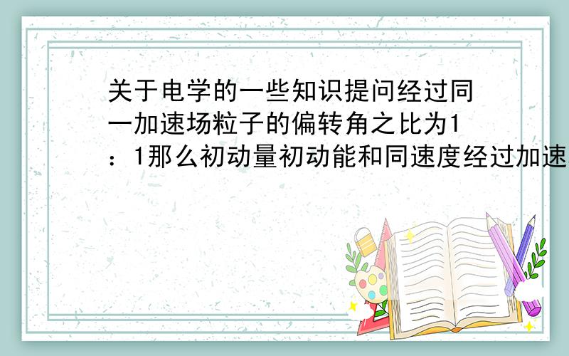 关于电学的一些知识提问经过同一加速场粒子的偏转角之比为1：1那么初动量初动能和同速度经过加速场它们的偏转角之比分别为?