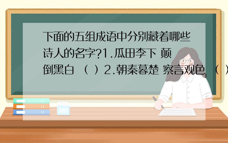 下面的五组成语中分别藏着哪些诗人的名字?1.瓜田李下 颠倒黑白 （ ）2.朝秦暮楚 察言观色 （ ）3.光怪陆离 游手好闲 （ ）4.白璧无瑕 居高临下 移风易俗 （ ）5.称王称霸 安然无恙 石破天