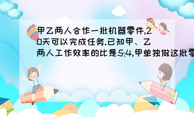 甲乙两人合作一批机器零件,20天可以完成任务.已知甲、乙两人工作效率的比是5:4,甲单独做这批零件要几天完成?