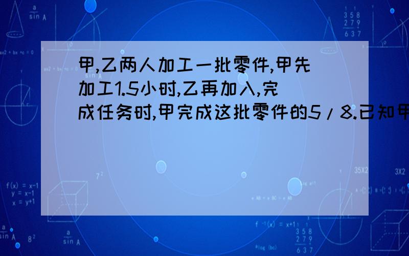 甲,乙两人加工一批零件,甲先加工1.5小时,乙再加入,完成任务时,甲完成这批零件的5/8.已知甲,乙两人的工效比是3：2.问：甲单独加工完这批零件需多少小时?