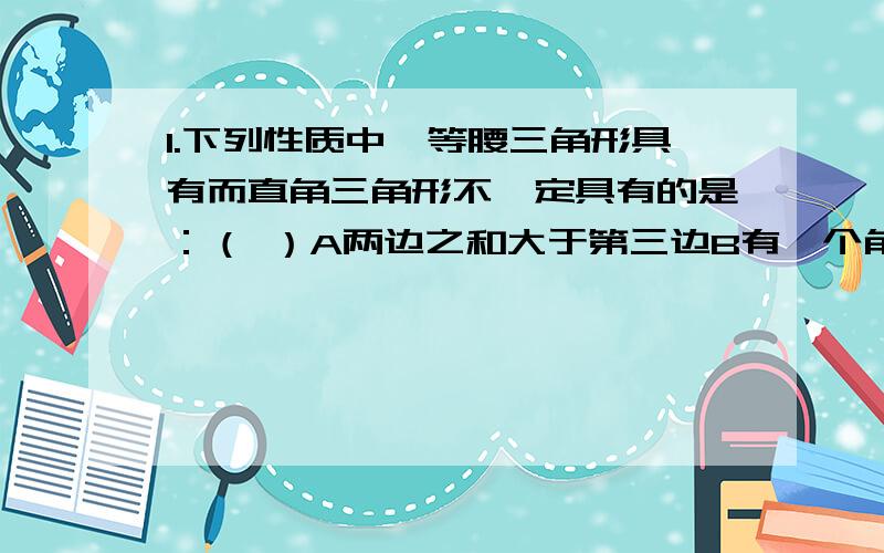 1.下列性质中,等腰三角形具有而直角三角形不一定具有的是：（ ）A两边之和大于第三边B有一个角的平分线垂直于这个角的对边C有两个锐角的和等于180°D内角和等于180°（为什么选B而不选C