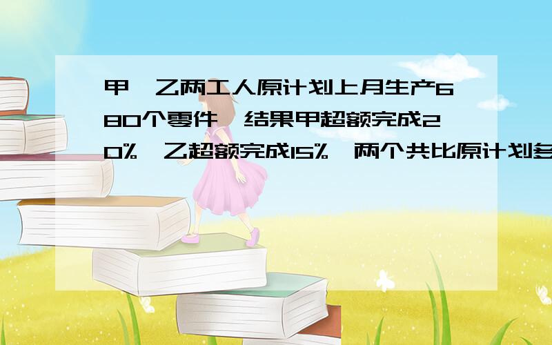 甲、乙两工人原计划上月生产680个零件,结果甲超额完成20%,乙超额完成15%,两个共比原计划多生产了118个零件,问上个月甲、乙两人实际各生产了多少个零件二元一次方程