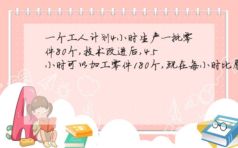 一个工人计划4小时生产一批零件80个,技术改进后,4.5小时可以加工零件180个,现在每小时比原来多做多少个