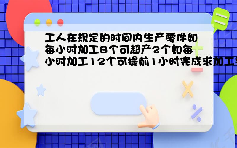 工人在规定的时间内生产零件如每小时加工8个可超产2个如每小时加工12个可提前1小时完成求加工零件数和时间